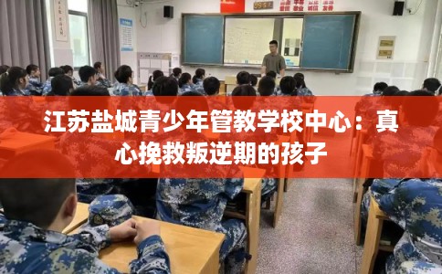 江苏盐城青少年管教学校中心:真心挽救叛逆期的孩子 江苏盐城青少年管教学校中心:真心挽救叛逆期的孩子