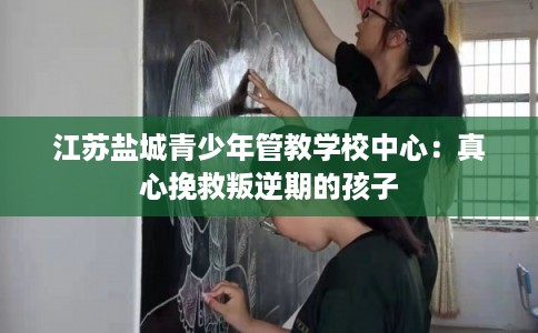 江苏盐城青少年管教学校中心：真心挽救叛逆期的孩子