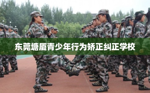 东莞塘厦青少年行为矫正纠正学校 东莞塘厦青少年行为矫正纠正学校