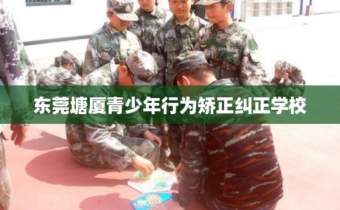 东莞塘厦青少年行为矫正纠正学校 东莞塘厦青少年行为矫正纠正学校