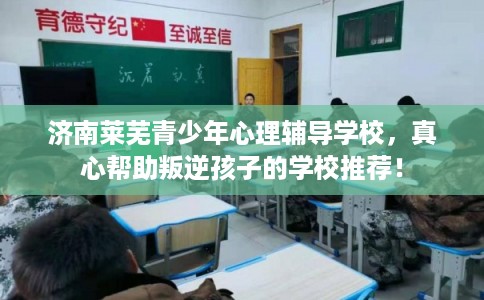 济南莱芜青少年心理辅导学校，真心帮助叛逆孩子的学校推荐！