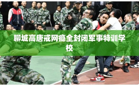 聊城高唐戒网瘾全封闭军事特训学校