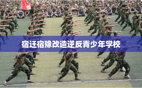 宿迁宿豫改造逆反青少年学校 宿迁宿豫改造逆反青少年学校