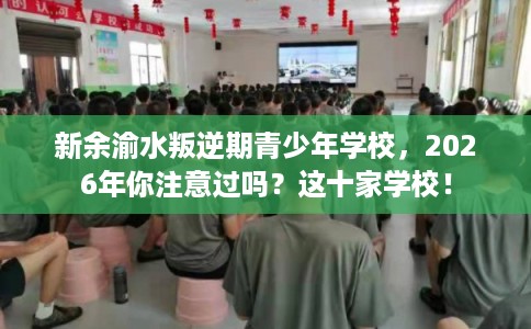 新余渝水叛逆期青少年学校,2026年你注意过吗?这十家学校! 新余渝水叛逆期青少年学校,2026年你注意过吗?这十家学校!