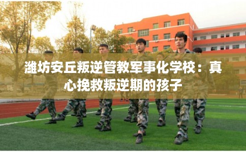 潍坊安丘叛逆管教军事化学校:真心挽救叛逆期的孩子 潍坊安丘叛逆管教军事化学校:真心挽救叛逆期的孩子