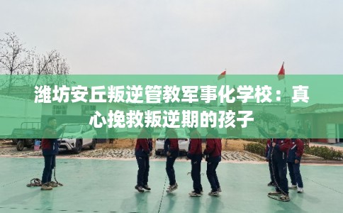 潍坊安丘叛逆管教军事化学校:真心挽救叛逆期的孩子 潍坊安丘叛逆管教军事化学校:真心挽救叛逆期的孩子