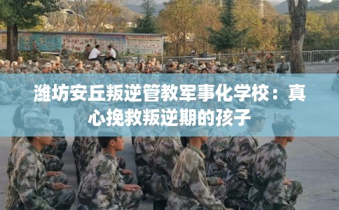 潍坊安丘叛逆管教军事化学校:真心挽救叛逆期的孩子 潍坊安丘叛逆管教军事化学校:真心挽救叛逆期的孩子