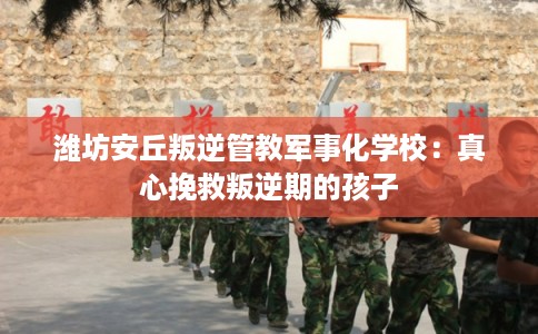 潍坊安丘叛逆管教军事化学校：真心挽救叛逆期的孩子