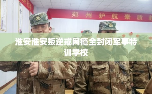 淮安淮安叛逆戒网瘾全封闭军事特训学校 淮安淮安叛逆戒网瘾全封闭军事特训学校