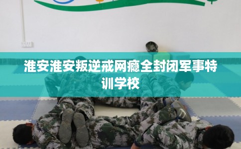 淮安淮安叛逆戒网瘾全封闭军事特训学校