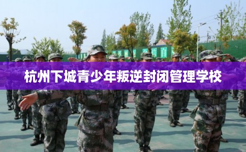 杭州下城青少年叛逆封闭管理学校