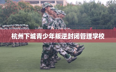 杭州下城青少年叛逆封闭管理学校