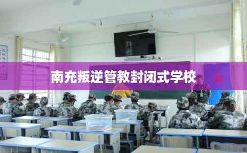 南充叛逆管教封闭式学校
