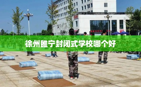 徐州睢宁封闭式学校哪个好 徐州睢宁封闭式学校哪个好