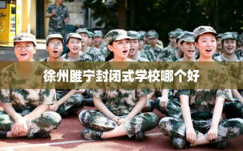 徐州睢宁封闭式学校哪个好 徐州睢宁封闭式学校哪个好