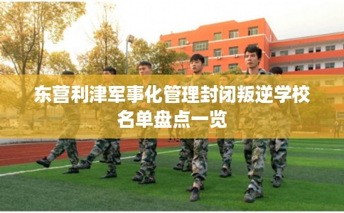 东营利津军事化管理封闭叛逆学校名单盘点一览 东营利津军事化管理封闭叛逆学校名单盘点一览