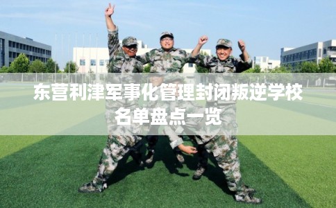 东营利津军事化管理封闭叛逆学校名单盘点一览 东营利津军事化管理封闭叛逆学校名单盘点一览