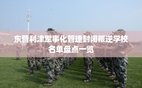 东营利津军事化管理封闭叛逆学校名单盘点一览