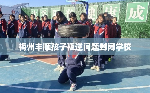 梅州丰顺孩子叛逆问题封闭学校 梅州丰顺孩子叛逆问题封闭学校