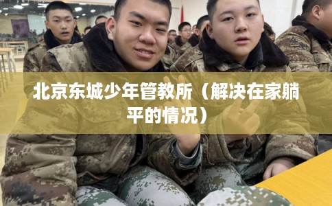 北京东城少年管教所(解决在家躺平的情况) 北京东城少年管教所(解决在家躺平的情况)