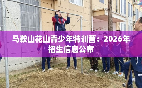 马鞍山花山青少年特训营:2026年招生信息公布 马鞍山花山青少年特训营:2026年招生信息公布