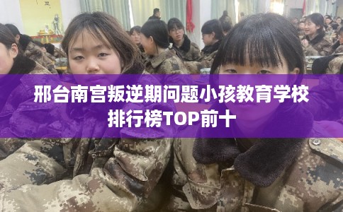 邢台南宫叛逆期问题小孩教育学校排行榜TOP前十 邢台南宫叛逆期问题小孩教育学校排行榜TOP前十