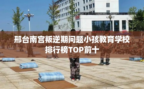 邢台南宫叛逆期问题小孩教育学校排行榜TOP前十 邢台南宫叛逆期问题小孩教育学校排行榜TOP前十