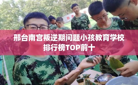 邢台南宫叛逆期问题小孩教育学校排行榜TOP前十