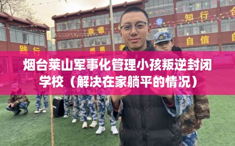 烟台莱山军事化管理小孩叛逆封闭学校（解决在家躺平的情况）