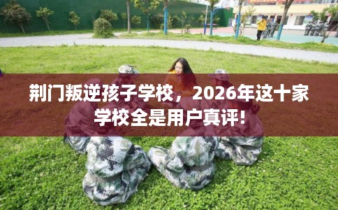 荆门叛逆孩子学校，2026年这十家学校全是用户真评!