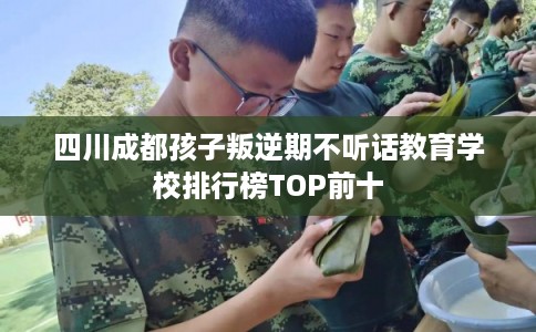 四川成都孩子叛逆期不听话教育学校排行榜TOP前十 四川成都孩子叛逆期不听话教育学校排行榜TOP前十