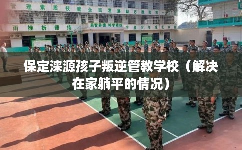 保定涞源孩子叛逆管教学校(解决在家躺平的情况) 保定涞源孩子叛逆管教学校(解决在家躺平的情况)