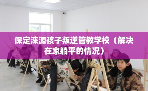 保定涞源孩子叛逆管教学校（解决在家躺平的情况）