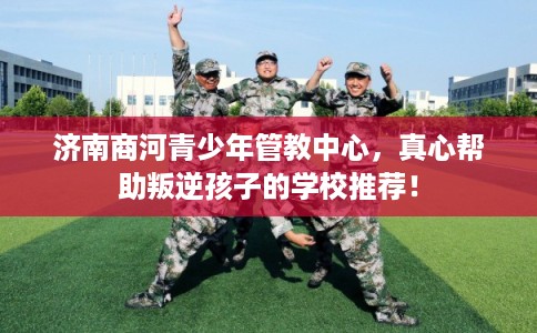 济南商河青少年管教中心，真心帮助叛逆孩子的学校推荐！