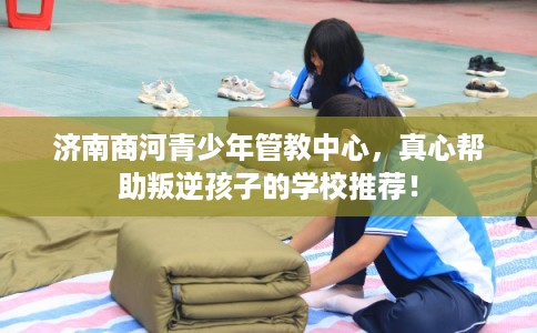济南商河青少年管教中心，真心帮助叛逆孩子的学校推荐！