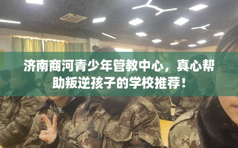 济南商河青少年管教中心，真心帮助叛逆孩子的学校推荐！