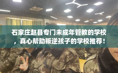 石家庄赵县专门未成年管教的学校,真心帮助叛逆孩子的学校推荐! 石家庄赵县专门未成年管教的学校,真心帮助叛逆孩子的学校推荐!