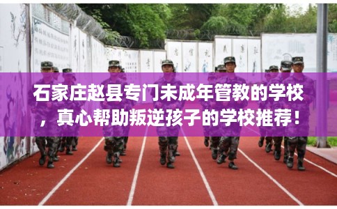 石家庄赵县专门未成年管教的学校,真心帮助叛逆孩子的学校推荐! 石家庄赵县专门未成年管教的学校,真心帮助叛逆孩子的学校推荐!