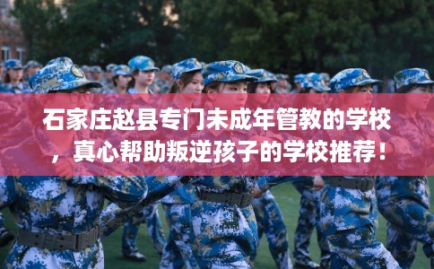 石家庄赵县专门未成年管教的学校，真心帮助叛逆孩子的学校推荐！