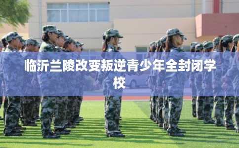 临沂兰陵改变叛逆青少年全封闭学校