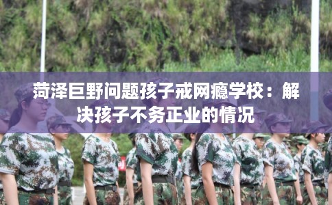 菏泽巨野问题孩子戒网瘾学校：解决孩子不务正业的情况