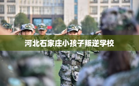 河北石家庄小孩子叛逆学校 河北石家庄小孩子叛逆学校