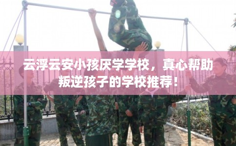云浮云安小孩厌学学校，真心帮助叛逆孩子的学校推荐！