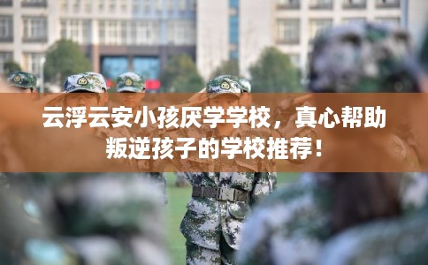 云浮云安小孩厌学学校，真心帮助叛逆孩子的学校推荐！