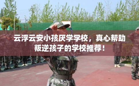 云浮云安小孩厌学学校，真心帮助叛逆孩子的学校推荐！