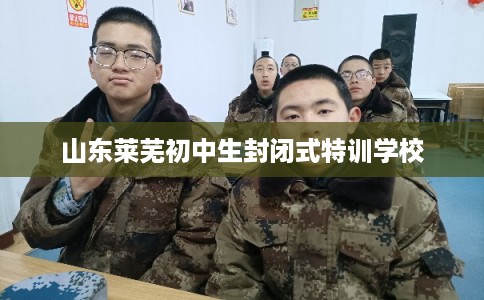 山东莱芜初中生封闭式特训学校