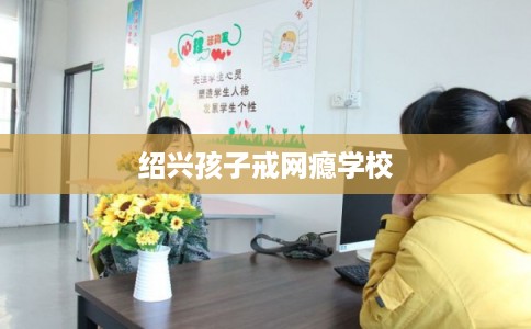 绍兴孩子戒网瘾学校