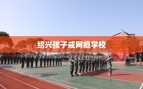 绍兴孩子戒网瘾学校