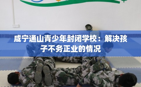 咸宁通山青少年封闭学校：解决孩子不务正业的情况