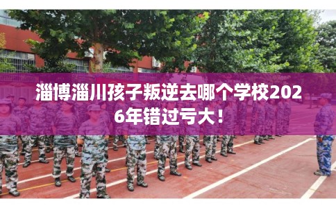 淄博淄川孩子叛逆去哪个学校2026年错过亏大！